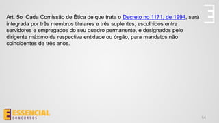 54
Art. 5o Cada Comissão de Ética de que trata o Decreto no 1171, de 1994, será
integrada por três membros titulares e três suplentes, escolhidos entre
servidores e empregados do seu quadro permanente, e designados pelo
dirigente máximo da respectiva entidade ou órgão, para mandatos não
coincidentes de três anos.
 