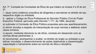 55
Art. 7o Compete às Comissões de Ética de que tratam os incisos II e III do art.
2o:
I - atuar como instância consultiva de dirigentes e servidores no âmbito de seu
respectivo órgão ou entidade;
II - aplicar o Código de Ética Profissional do Servidor Público Civil do Poder
Executivo Federal, aprovado pelo Decreto 1.171, de 1994, devendo:
a) submeter à Comissão de Ética Pública propostas para seu aperfeiçoamento;
b) dirimir dúvidas a respeito da interpretação de suas normas e deliberar sobre
casos omissos;
c) apurar, mediante denúncia ou de ofício, conduta em desacordo com as
normas éticas pertinentes; e
d) recomendar, acompanhar e avaliar, no âmbito do órgão ou entidade a que
estiver vinculada, o desenvolvimento de ações objetivando a disseminação,
capacitação e treinamento sobre as normas de ética e disciplina;
 