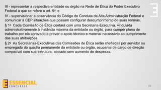 56
III - representar a respectiva entidade ou órgão na Rede de Ética do Poder Executivo
Federal a que se refere o art. 9o; e
IV - supervisionar a observância do Código de Conduta da Alta Administração Federal e
comunicar à CEP situações que possam configurar descumprimento de suas normas.
§ 1o Cada Comissão de Ética contará com uma Secretaria-Executiva, vinculada
administrativamente à instância máxima da entidade ou órgão, para cumprir plano de
trabalho por ela aprovado e prover o apoio técnico e material necessário ao cumprimento
das suas atribuições.
§ 2o As Secretarias-Executivas das Comissões de Ética serão chefiadas por servidor ou
empregado do quadro permanente da entidade ou órgão, ocupante de cargo de direção
compatível com sua estrutura, alocado sem aumento de despesas.
 