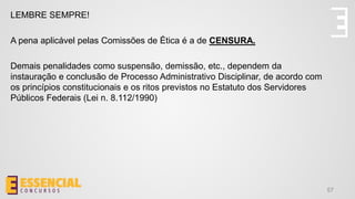 57
LEMBRE SEMPRE!
A pena aplicável pelas Comissões de Ética é a de CENSURA.
Demais penalidades como suspensão, demissão, etc., dependem da
instauração e conclusão de Processo Administrativo Disciplinar, de acordo com
os princípios constitucionais e os ritos previstos no Estatuto dos Servidores
Públicos Federais (Lei n. 8.112/1990)
 