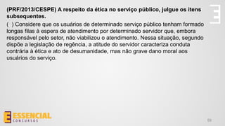 59
(PRF/2013/CESPE) A respeito da ética no serviço público, julgue os itens
subsequentes.
( ) Considere que os usuários de determinado serviço público tenham formado
longas filas à espera de atendimento por determinado servidor que, embora
responsável pelo setor, não viabilizou o atendimento. Nessa situação, segundo
dispõe a legislação de regência, a atitude do servidor caracteriza conduta
contrária à ética e ato de desumanidade, mas não grave dano moral aos
usuários do serviço.
 