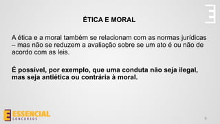 ÉTICA E MORAL
A ética e a moral também se relacionam com as normas jurídicas
– mas não se reduzem a avaliação sobre se um ato é ou não de
acordo com as leis.
É possível, por exemplo, que uma conduta não seja ilegal,
mas seja antiética ou contrária à moral.
6
 