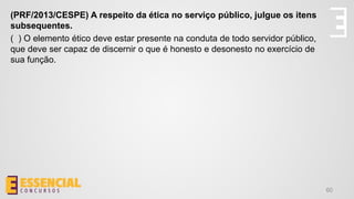 60
(PRF/2013/CESPE) A respeito da ética no serviço público, julgue os itens
subsequentes.
( ) O elemento ético deve estar presente na conduta de todo servidor público,
que deve ser capaz de discernir o que é honesto e desonesto no exercício de
sua função.
 