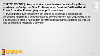 61
(PRF/2013/CESPE) No que se refere aos deveres do servidor público,
previstos no Código de Ética Profissional do Servidor Público Civil do
Poder Executivo Federal, julgue os próximos itens.
( ) Os registros que consistiram em objeto de apuração e aplicação de
penalidade referentes à conduta ética do servidor devem ficar arquivados junto
à comissão de ética e não podem ser fornecidos a outras unidades do órgão a
que se encontre vinculado o servidor.
 