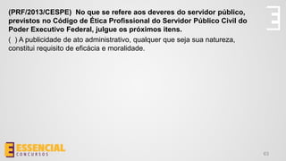 63
(PRF/2013/CESPE) No que se refere aos deveres do servidor público,
previstos no Código de Ética Profissional do Servidor Público Civil do
Poder Executivo Federal, julgue os próximos itens.
( ) A publicidade de ato administrativo, qualquer que seja sua natureza,
constitui requisito de eficácia e moralidade.
 