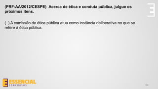64
(PRF-AA/2012/CESPE) Acerca de ética e conduta pública, julgue os
próximos itens.
( ) A comissão de ética pública atua como instância deliberativa no que se
refere à ética pública.
 