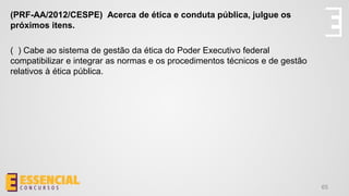 65
(PRF-AA/2012/CESPE) Acerca de ética e conduta pública, julgue os
próximos itens.
( ) Cabe ao sistema de gestão da ética do Poder Executivo federal
compatibilizar e integrar as normas e os procedimentos técnicos e de gestão
relativos à ética pública.
 