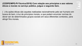 68
(CESPE/MPE-PI-Técnico/2018) Com relação aos princípios e aos valores
éticos e morais no serviço público, julgue o seguinte item.
( ) As ações éticas são aquelas realizadas racionalmente pelo ser humano em
busca do bem, à luz de princípios morais, e que podem enunciar normas do
dever ser de determinados grupos sociais em seus diferentes contextos, para
atingir fins morais.
 