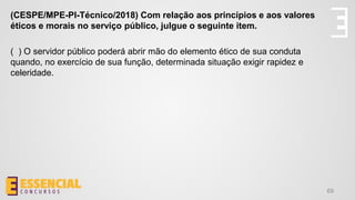 69
(CESPE/MPE-PI-Técnico/2018) Com relação aos princípios e aos valores
éticos e morais no serviço público, julgue o seguinte item.
( ) O servidor público poderá abrir mão do elemento ético de sua conduta
quando, no exercício de sua função, determinada situação exigir rapidez e
celeridade.
 