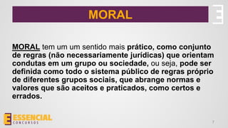 MORAL
MORAL tem um um sentido mais prático, como conjunto
de regras (não necessariamente jurídicas) que orientam
condutas em um grupo ou sociedade, ou seja, pode ser
definida como todo o sistema público de regras próprio
de diferentes grupos sociais, que abrange normas e
valores que são aceitos e praticados, como certos e
errados.
7
 