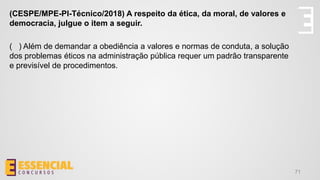 71
(CESPE/MPE-PI-Técnico/2018) A respeito da ética, da moral, de valores e
democracia, julgue o item a seguir.
( ) Além de demandar a obediência a valores e normas de conduta, a solução
dos problemas éticos na administração pública requer um padrão transparente
e previsível de procedimentos.
 