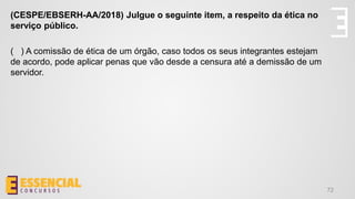 72
(CESPE/EBSERH-AA/2018) Julgue o seguinte item, a respeito da ética no
serviço público.
( ) A comissão de ética de um órgão, caso todos os seus integrantes estejam
de acordo, pode aplicar penas que vão desde a censura até a demissão de um
servidor.
 