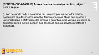 74
(CESPE/ANVISA-TA/2016) Acerca da ética no serviço público, julgue o
item a seguir.
( ) Ao deixar de pedir a nota fiscal em uma compra, um servidor público
descumpre seu dever como cidadão, ferindo princípios éticos que buscam a
universalização e efetividade dos direitos e garantias, uma vez que ele deixa de
colaborar para o custeio comum das despesas com os serviços prestados à
população.
 
