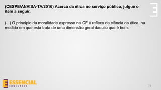 75
(CESPE/ANVISA-TA/2016) Acerca da ética no serviço público, julgue o
item a seguir.
( ) O princípio da moralidade expresso na CF é reflexo da ciência da ética, na
medida em que esta trata de uma dimensão geral daquilo que é bom.
 