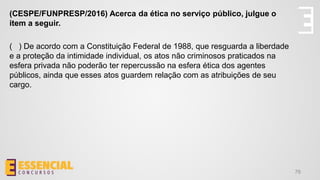 76
(CESPE/FUNPRESP/2016) Acerca da ética no serviço público, julgue o
item a seguir.
( ) De acordo com a Constituição Federal de 1988, que resguarda a liberdade
e a proteção da intimidade individual, os atos não criminosos praticados na
esfera privada não poderão ter repercussão na esfera ética dos agentes
públicos, ainda que esses atos guardem relação com as atribuições de seu
cargo.
 