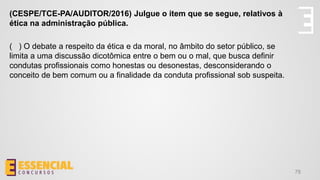 78
(CESPE/TCE-PA/AUDITOR/2016) Julgue o item que se segue, relativos à
ética na administração pública.
( ) O debate a respeito da ética e da moral, no âmbito do setor público, se
limita a uma discussão dicotômica entre o bem ou o mal, que busca definir
condutas profissionais como honestas ou desonestas, desconsiderando o
conceito de bem comum ou a finalidade da conduta profissional sob suspeita.
 