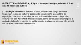 79
(CESPE/TCE-AUDITOR/2016) Julgue o item que se segue, relativos à ética
na administração pública.
( ) Situação hipotética: Servidor público, ocupante de cargo de chefia,
flagrou um colega de trabalho assediando sexualmente a secretária da
repartição onde ambos trabalham e, em solidariedade a esse colega, não
denunciou o ato. Assertiva: Nessa situação, como a motivação original para a
omissão do fato foi o espírito de solidariedade, a atitude do servidor não poderá
ser caracterizada como desvio ético.
 