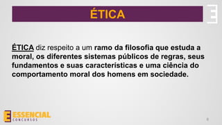 ÉTICA
ÉTICA diz respeito a um ramo da filosofia que estuda a
moral, os diferentes sistemas públicos de regras, seus
fundamentos e suas características e uma ciência do
comportamento moral dos homens em sociedade.
8
 