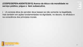 81
(CESPE/DEPEN-AGENTE/2015) Acerca da ética e da moralidade no
serviço público, julgue o item subsecutivo.
( ) A conduta ética do servidor deve basear-se não somente na legalidade,
mas também em ações fundamentadas na dignidade, no decoro, na eficácia e
na consciência dos princípios morais.
 
