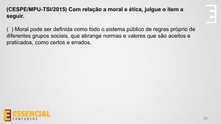 83
(CESPE/MPU-TSI/2015) Com relação a moral e ética, julgue o item a
seguir.
( ) Moral pode ser definida como todo o sistema público de regras próprio de
diferentes grupos sociais, que abrange normas e valores que são aceitos e
praticados, como certos e errados.
 