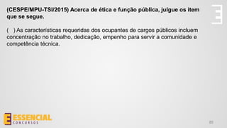 85
(CESPE/MPU-TSI/2015) Acerca de ética e função pública, julgue os item
que se segue.
( ) As características requeridas dos ocupantes de cargos públicos incluem
concentração no trabalho, dedicação, empenho para servir a comunidade e
competência técnica.
 