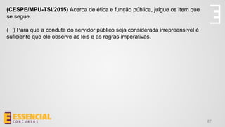 87
(CESPE/MPU-TSI/2015) Acerca de ética e função pública, julgue os item que
se segue.
( ) Para que a conduta do servidor público seja considerada irrepreensível é
suficiente que ele observe as leis e as regras imperativas.
 