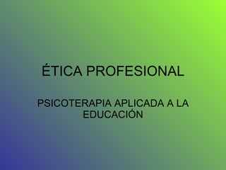 ÉTICA PROFESIONAL PSICOTERAPIA APLICADA A LA EDUCACIÓN 