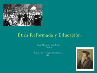 Ética Reformada y Educación Sem. Alejandro Lara Núñez Ética II Seminario Teológico Presbiteriano IPCH 