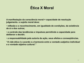 Ética X Moral

A manifestação da consciência moral = capacidade de resolução
julgamento. o sujeito moral deve:
• reflexão e o reconhecimento, em igualdade de condições, da existência
de si e dos outros;
• o controle das tendências e impulsos permitindo a capacidade para
deliberar e decidir;
• a responsabilidade pela autoria da ação, seus efeitos e conseqüências.
“A vida ética é o acordo e a harmonia entre a vontade subjetiva individual
e a vontade objetiva cultural.”




                                                                       12
 