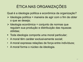 ÉTICA NAS ORGANIZAÇÕES
Qual é a ideologia política e econômica da organização?
 Ideologia política = maneira de agir com o fim de obter
  o que se deseja;
 Ideologia econômica = conjunto de normas que
  regulam sua produção e distribuição das riquezas
  obtidas;
 Toda ideologia comporta uma moral particular;
• A moral têm caráter exclusivamente social;
• A moral expressa relações de força entre indivíduos;
• A moral forma o núcleo da ideologia.



                                                        13
 