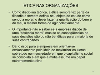 ÉTICA NAS ORGANIZAÇÕES
• Como disciplina teórica, a ética sempre fez parte da
  filosofia e sempre definiu seu objeto de estudo como
  sendo a moral, o dever fazer, a qualificação do bem e
  do mal, a melhor forma de agir coletivamente.
• O importante não é saber se a empresa dispõe de
  uma “essência moral” mas se as conseqüências de
  suas decisões são ou não benéficas para a maioria de
  suas contrapartes.
• Daí o risco para a empresa em orientar-se
  exclusivamente pela idéia de maximizar os lucros,
  sobretudo num sociedade em que o capitalismo social
  se consolida e em que a mídia assume um papel
  extremamente ativo.


                                                          15
 
