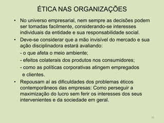 ÉTICA NAS ORGANIZAÇÕES
• No universo empresarial, nem sempre as decisões podem
  ser tomadas facilmente, considerando-se interesses
  individuais da entidade e sua responsabilidade social.
• Deve-se considerar que a mão invisível do mercado e sua
  ação disciplinadora estará avaliando:
  - o que afeta o meio ambiente;
  - efeitos colaterais dos produtos nos consumidores;
  - como as políticas corporativas atingem empregados
   e clientes.
• Repousam aí as dificuldades dos problemas éticos
  contemporâneos das empresas: Como perseguir a
  maximização do lucro sem ferir os interesses dos seus
  intervenientes e da sociedade em geral.


                                                            16
 