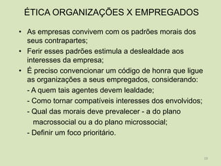 ÉTICA ORGANIZAÇÕES X EMPREGADOS

• As empresas convivem com os padrões morais dos
  seus contrapartes;
• Ferir esses padrões estimula a deslealdade aos
  interesses da empresa;
• É preciso convencionar um código de honra que ligue
  as organizações a seus empregados, considerando:
  - A quem tais agentes devem lealdade;
  - Como tornar compatíveis interesses dos envolvidos;
  - Qual das morais deve prevalecer - a do plano
    macrossocial ou a do plano microssocial;
  - Definir um foco prioritário.


                                                         19
 