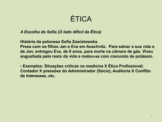 ÉTICA
A Escolha de Sofia (O lado difícil da Ética)

História da polonesa Sofia Zawistowska.
Presa com os filhos Jan e Eva em Auschvitz. Para salvar a sua vida e
de Jan, entregou Eva, de 8 anos, para morte na câmara de gás. Viveu
angustiada pelo resto da vida e matou-se com cianureto de potássio.

• Exemplos: Situações críticas na medicina X Ética Profissional;
Contador X pressões do Administrador (Sócio), Auditoria X Conflito
de Interesses, etc.




                                                                     2
 