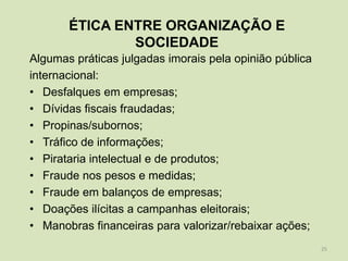 ÉTICA ENTRE ORGANIZAÇÃO E
               SOCIEDADE
Algumas práticas julgadas imorais pela opinião pública
internacional:
• Desfalques em empresas;
• Dívidas fiscais fraudadas;
• Propinas/subornos;
• Tráfico de informações;
• Pirataria intelectual e de produtos;
• Fraude nos pesos e medidas;
• Fraude em balanços de empresas;
• Doações ilícitas a campanhas eleitorais;
• Manobras financeiras para valorizar/rebaixar ações;
                                                         25
 