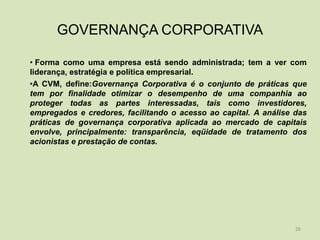 GOVERNANÇA CORPORATIVA

• Forma como uma empresa está sendo administrada; tem a ver com
liderança, estratégia e política empresarial.
•A CVM, define:Governança Corporativa é o conjunto de práticas que
tem por finalidade otimizar o desempenho de uma companhia ao
proteger todas as partes interessadas, tais como investidores,
empregados e credores, facilitando o acesso ao capital. A análise das
práticas de governança corporativa aplicada ao mercado de capitais
envolve, principalmente: transparência, eqüidade de tratamento dos
acionistas e prestação de contas.




                                                                  26
 