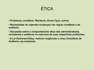 ÉTICA

• Problemas contábeis: Wordcom, Enron,Tyco, outros.
• Necessidade de urgentes mudanças nas regras contábeis e de
auditoria.
• Discussão sobre o comportamento ético dos administradores,
contadores e auditores no exercício de suas respectivas profissões.
• A Lei Sarbanes-Oxley: maiores exigências e criou Conselhos de
Auditoria nas empresas.




                                                                      3
 