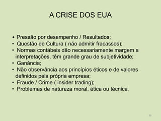A CRISE DOS EUA

• Pressão por desempenho / Resultados;
• Questão de Cultura ( não admitir fracassos);
• Normas contábeis dão necessariamente margem a
  interpretações, têm grande grau de subjetividade;
• Ganância;
• Não observância aos princípios éticos e de valores
  definidos pela própria empresa;
• Fraude / Crime ( insider trading);
• Problemas de natureza moral, ética ou técnica.



                                                       30
 