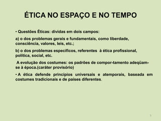 ÉTICA NO ESPAÇO E NO TEMPO

• Questões Éticas: dividas em dois campos:
a) o dos problemas gerais e fundamentais, como liberdade,
consciência, valores, leis, etc.;
b) o dos problemas específicos, referentes à ética profissional,
política, social, etc.
A evolução dos costumes: os padrões de compor-tamento adeqüam-
se à época.(caráter provisório)
• A ética defende princípios universais e atemporais, baseada em
costumes tradicionais e de países diferentes.




                                                                   5
 