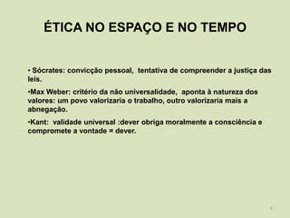 ÉTICA NO ESPAÇO E NO TEMPO


• Sócrates: convicção pessoal, tentativa de compreender a justiça das
leis.
•Max Weber: critério da não universalidade, aponta à natureza dos
valores: um povo valorizaria o trabalho, outro valorizaria mais a
abnegação.
•Kant: validade universal :dever obriga moralmente a consciência e
compromete a vontade = dever.




                                                                     6
 