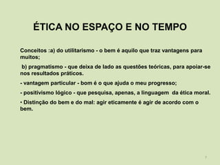 ÉTICA NO ESPAÇO E NO TEMPO

Conceitos :a) do utilitarismo - o bem é aquilo que traz vantagens para
muitos;
b) pragmatismo - que deixa de lado as questões teóricas, para apoiar-se
nos resultados práticos.
- vantagem particular - bom é o que ajuda o meu progresso;
- positivismo lógico - que pesquisa, apenas, a linguagem da ética moral.
• Distinção do bem e do mal: agir eticamente é agir de acordo com o
bem.




                                                                         7
 