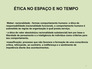 ÉTICA NO ESPAÇO E NO TEMPO


 Weber: racionalidade - formas comportamento humano: a ética da
responsabilidade (racionalidade funcional), o comportamento humano é
submetido às regras da organização à qual presta serviço;
• a ética do valor absoluto(ou racionalidade substancial) tem por base a
liberdade de pensamento e a inteligência do indivíduo como critérios para
seu comportamento.
•massificação; processo que não favorece a formação de uma consciência
crítica, reforçando, ao contrário, a indiferença e o sentimento de
impotência diante dos acontecimentos.




                                                                       8
 