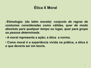Ética X Moral


• Etimologia:(do latim morale): conjunto de regras de
costumes consideradas como válidas, quer de modo
absoluto para qualquer tempo ou lugar, quer para grupo
ou pessoa determinada.
• A moral representa a ação; a ética a norma.
• Como moral é a experiência vivida na prática, a ética é
o que deveria ser em teoria.




                                                      9
 