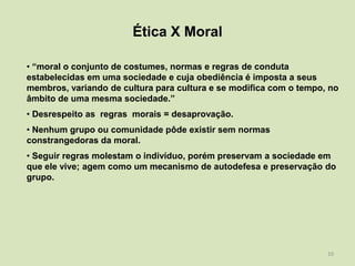 Ética X Moral

• “moral o conjunto de costumes, normas e regras de conduta
estabelecidas em uma sociedade e cuja obediência é imposta a seus
membros, variando de cultura para cultura e se modifica com o tempo, no
âmbito de uma mesma sociedade.”
• Desrespeito as regras morais = desaprovação.
• Nenhum grupo ou comunidade pôde existir sem normas
constrangedoras da moral.
• Seguir regras molestam o indivíduo, porém preservam a sociedade em
que ele vive; agem como um mecanismo de autodefesa e preservação do
grupo.




                                                                    10
 