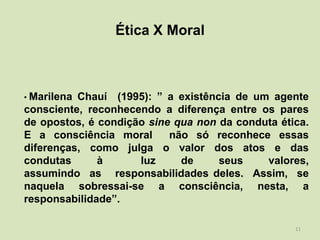 Ética X Moral



• MarilenaChauí (1995): ” a existência de um agente
consciente, reconhecendo a diferença entre os pares
de opostos, é condição sine qua non da conduta ética.
E a consciência moral      não só reconhece essas
diferenças, como julga o valor dos atos e das
condutas      à      luz     de     seus    valores,
assumindo as responsabilidades deles. Assim, se
naquela sobressai-se a consciência, nesta, a
responsabilidade”.

                                                  11
 