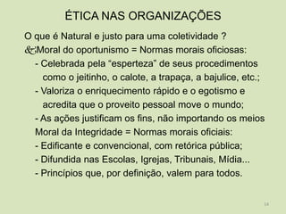 ÉTICA NAS ORGANIZAÇÕES
O que é Natural e justo para uma coletividade ?
Moral do oportunismo = Normas morais oficiosas:
  - Celebrada pela “esperteza” de seus procedimentos
    como o jeitinho, o calote, a trapaça, a bajulice, etc.;
  - Valoriza o enriquecimento rápido e o egotismo e
    acredita que o proveito pessoal move o mundo;
  - As ações justificam os fins, não importando os meios
  Moral da Integridade = Normas morais oficiais:
  - Edificante e convencional, com retórica pública;
  - Difundida nas Escolas, Igrejas, Tribunais, Mídia...
  - Princípios que, por definição, valem para todos.


                                                          14
 