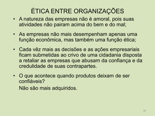 ÉTICA ENTRE ORGANIZAÇÕES
• A natureza das empresas não é amoral, pois suas
  atividades não pairam acima do bem e do mal;
• As empresas não mais desempenham apenas uma
  função econômica, mas também uma função ética;
• Cada vêz mais as decisões e as ações empresariais
  ficam submetidas ao crivo de uma cidadania disposta
  a retaliar as empresas que abusam da confiança e da
  credulidade de suas contrapartes.
• O que acontece quando produtos deixam de ser
  confiáveis?
  Não são mais adquiridos.



                                                        18
 