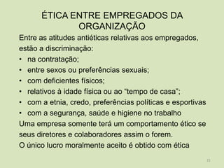 ÉTICA ENTRE EMPREGADOS DA
             ORGANIZAÇÃO
Entre as atitudes antiéticas relativas aos empregados,
estão a discriminação:
• na contratação;
• entre sexos ou preferências sexuais;
• com deficientes físicos;
• relativos à idade física ou ao “tempo de casa”;
• com a etnia, credo, preferências políticas e esportivas
• com a segurança, saúde e higiene no trabalho
Uma empresa somente terá um comportamento ético se
seus diretores e colaboradores assim o forem.
O único lucro moralmente aceito é obtido com ética
                                                            21
 