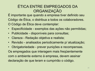 ÉTICA ENTRE EMPREGADOS DA
             ORGANIZAÇÃO
É importante que quando a empresa tiver definido seu
Código de Ética, o distribua a todos os colaboradores.
O Código de Ética deve contemplar:
• Especificidade - exemplos das ações não permitidas;
• Publicidade - disponíveis para consultas;
• Clareza - Redação objetiva e realista;
• Revisão - analisados periodicamente p/ atualização;
• Obrigatoriedade - prever punições e recompensas.
Os empregados que interagem mais freqüentemente
com o ambiente externo à empresa, devem assinar
declaração de que leram e cumprirão o código.

                                                         22
 