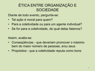 ÉTICA ENTRE ORGANIZAÇÃO E
               SOCIEDADE
Diante de todo evento, pergunta-se:
• Tal ação é moral para quem?
• Para a coletividade ou para um agente individual?
• Se for para a coletividade, de qual delas falamos?

Assim, avalia-se:
• Conseqüências - que deveriam promover o máximo
  bem do maior número de pessoas, e/ou seus
• Propósitos - que a coletividade reputa como bons




                                                       23
 